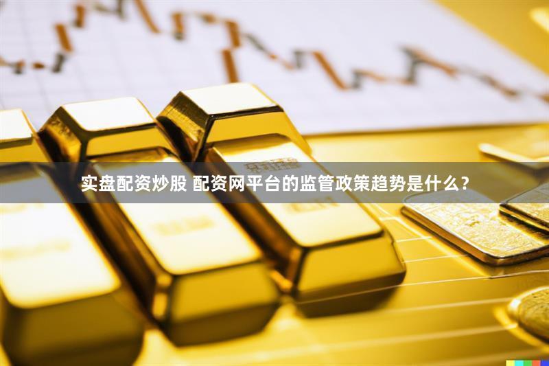 实盘配资炒股 配资网平台的监管政策趋势是什么？
