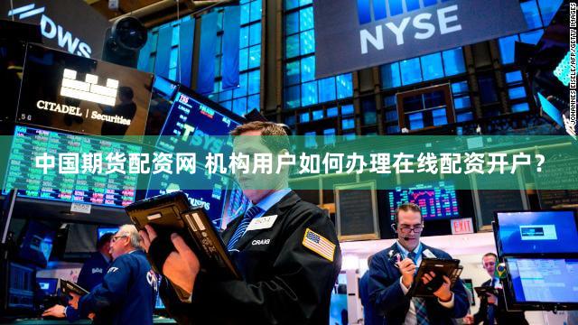 中国期货配资网 机构用户如何办理在线配资开户？