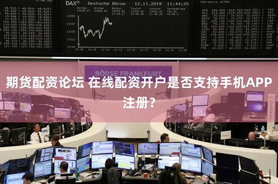 期货配资论坛 在线配资开户是否支持手机APP注册？