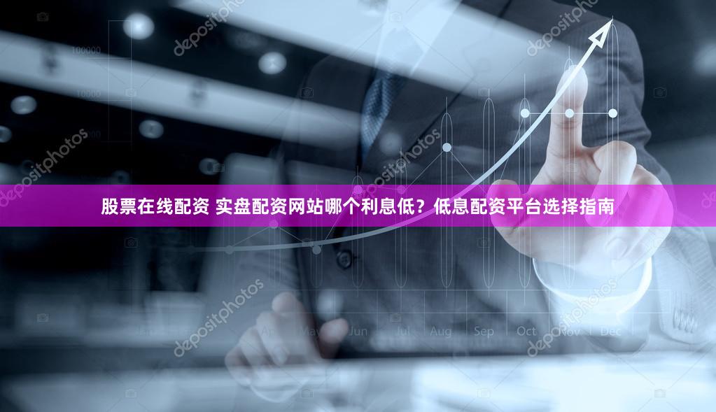 股票在线配资 实盘配资网站哪个利息低？低息配资平台选择指南