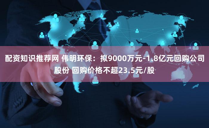 配资知识推荐网 伟明环保：拟9000万元-1.8亿元回购公司股份 回购价格不超23.5元/股