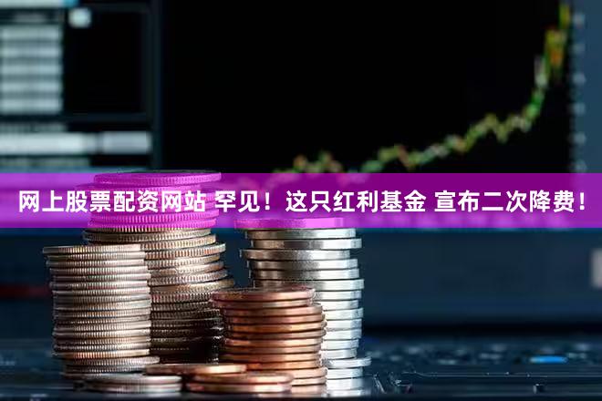 网上股票配资网站 罕见！这只红利基金 宣布二次降费！