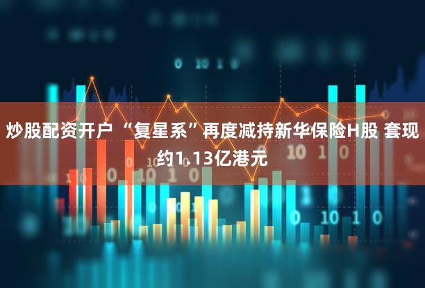 炒股配资开户 “复星系”再度减持新华保险H股 套现约1.13亿港元