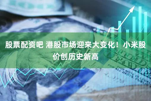 股票配资吧 港股市场迎来大变化！小米股价创历史新高