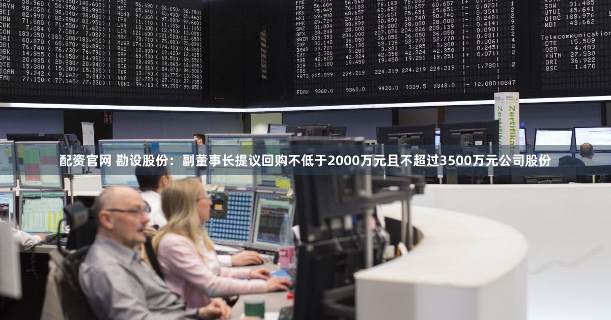 配资官网 勘设股份：副董事长提议回购不低于2000万元且不超过3500万元公司股份