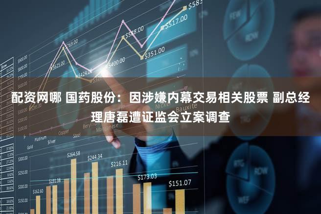 配资网哪 国药股份：因涉嫌内幕交易相关股票 副总经理唐磊遭证监会立案调查