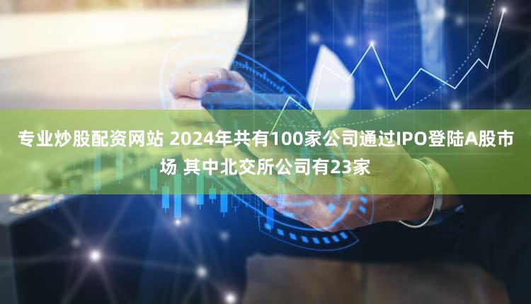 专业炒股配资网站 2024年共有100家公司通过IPO登陆A股市场 其中北交所公司有23家
