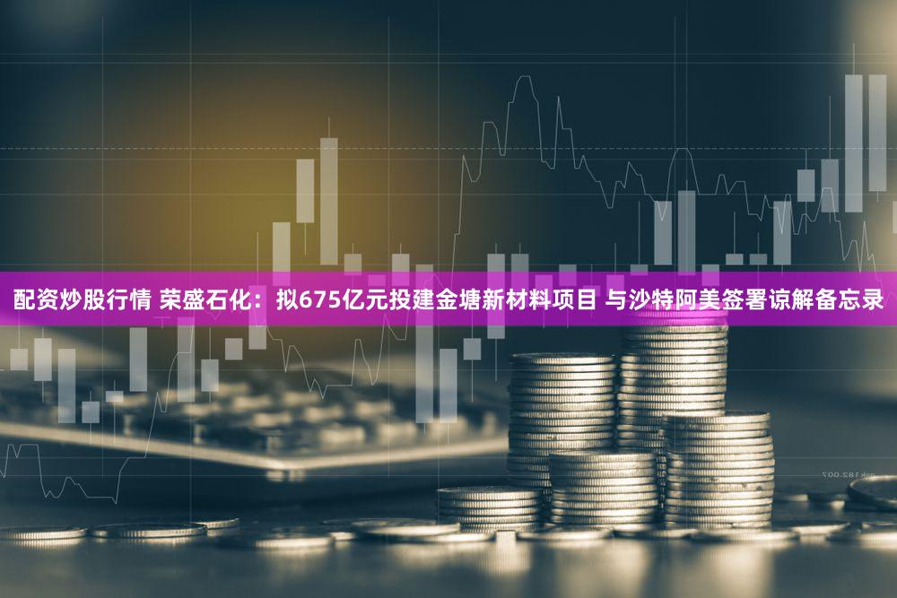 配资炒股行情 荣盛石化：拟675亿元投建金塘新材料项目 与沙特阿美签署谅解备忘录