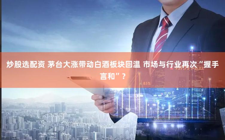 炒股选配资 茅台大涨带动白酒板块回温 市场与行业再次“握手言和”？