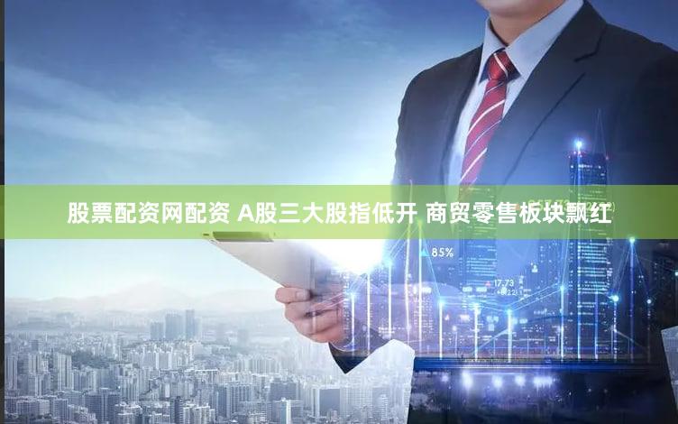 股票配资网配资 A股三大股指低开 商贸零售板块飘红