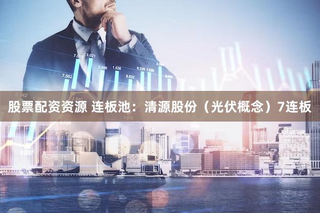 股票配资资源 连板池：清源股份（光伏概念）7连板
