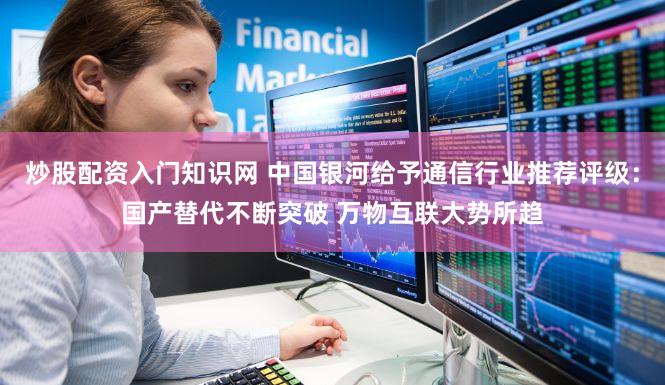 炒股配资入门知识网 中国银河给予通信行业推荐评级：国产替代不断突破 万物互联大势所趋