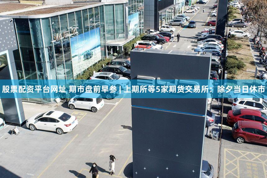 股票配资平台网址 期市盘前早参 | 上期所等5家期货交易所：除夕当日休市
