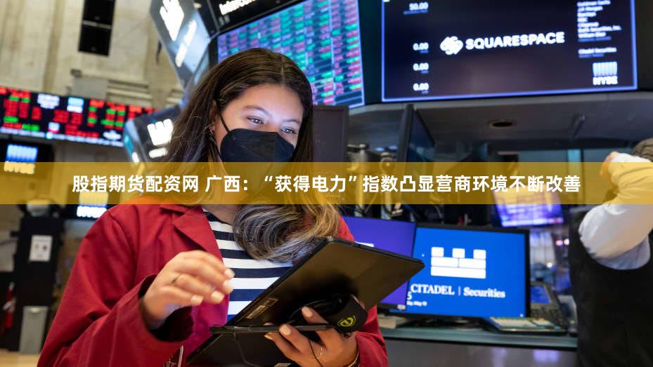 股指期货配资网 广西：“获得电力”指数凸显营商环境不断改善