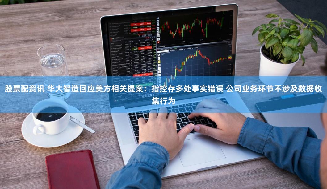 股票配资讯 华大智造回应美方相关提案：指控存多处事实错误 公司业务环节不涉及数据收集行为