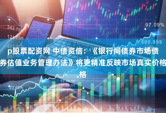 p股票配资网 中债资信：《银行间债券市场债券估值业务管理办法》将更精准反映市场真实价格