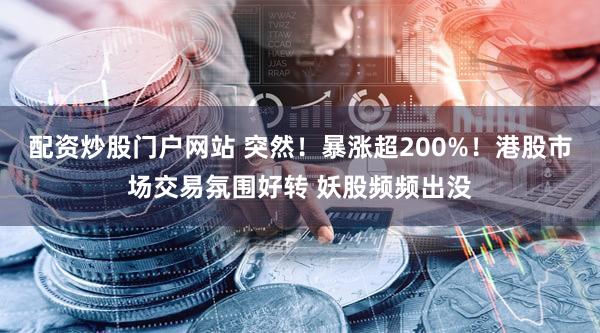 配资炒股门户网站 突然！暴涨超200%！港股市场交易氛围好转 妖股频频出没