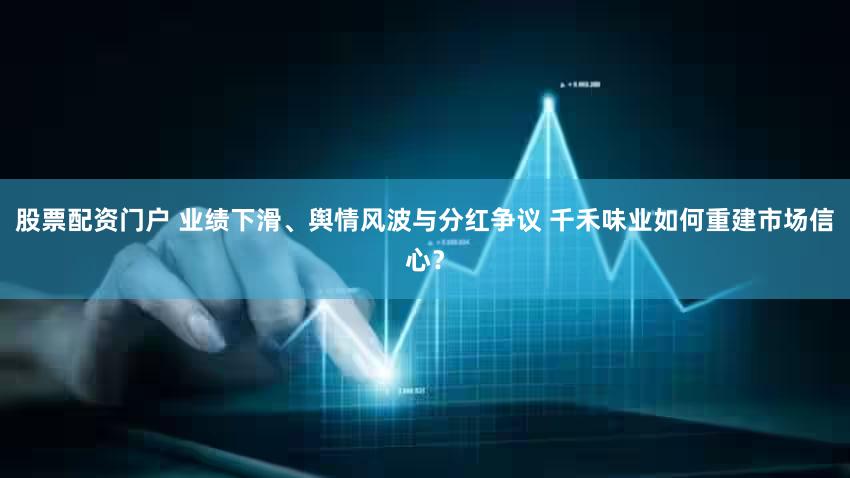 股票配资门户 业绩下滑、舆情风波与分红争议 千禾味业如何重建市场信心？