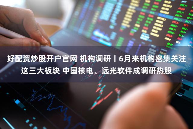好配资炒股开户官网 机构调研丨6月来机构密集关注这三大板块 中国核电、远光软件成调研热股