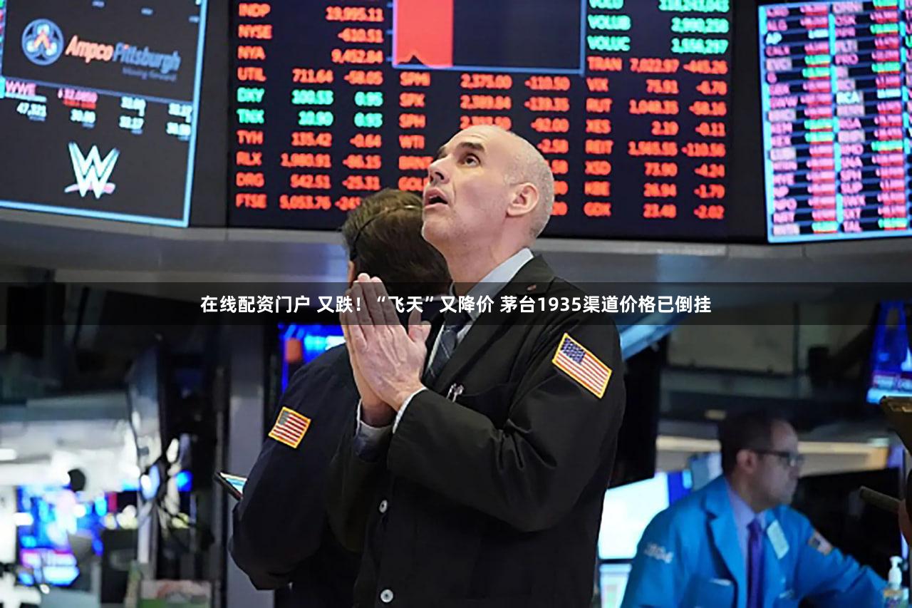 在线配资门户 又跌！“飞天”又降价 茅台1935渠道价格已倒挂