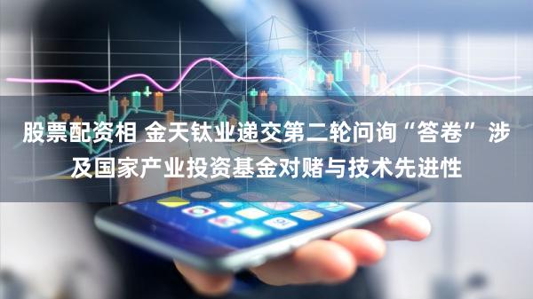 股票配资相 金天钛业递交第二轮问询“答卷” 涉及国家产业投资基金对赌与技术先进性