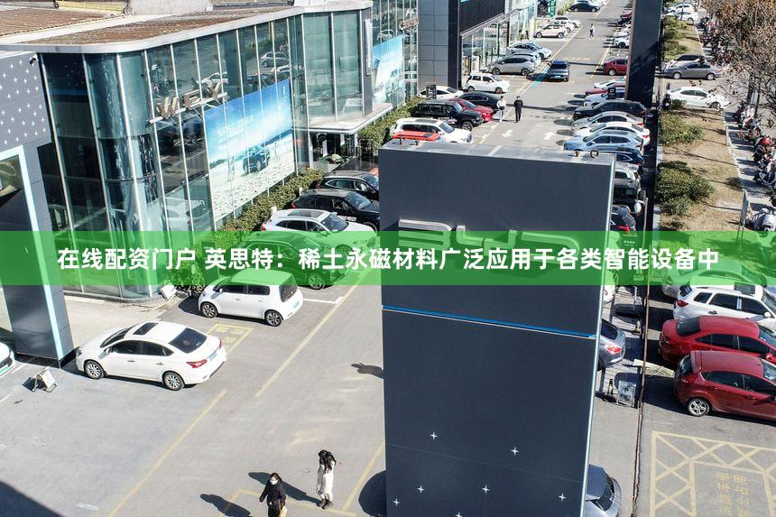 在线配资门户 英思特：稀土永磁材料广泛应用于各类智能设备中