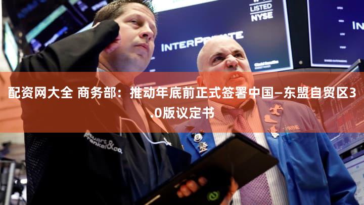 配资网大全 商务部：推动年底前正式签署中国—东盟自贸区3.0版议定书