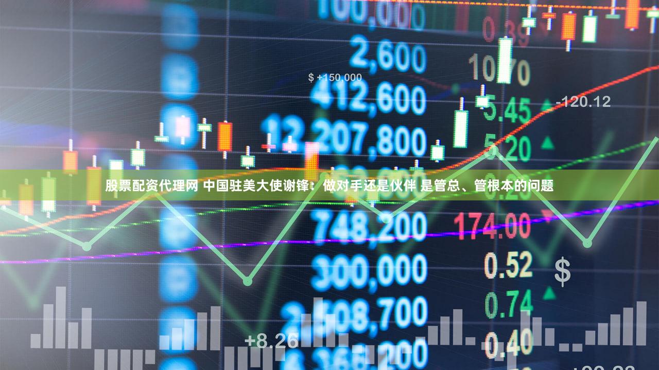 股票配资代理网 中国驻美大使谢锋：做对手还是伙伴 是管总、管根本的问题