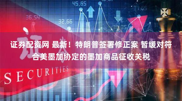 证券配资网 最新！特朗普签署修正案 暂缓对符合美墨加协定的墨加商品征收关税