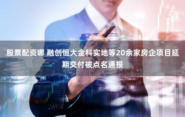 股票配资哪 融创恒大金科实地等20余家房企项目延期交付被点名通报