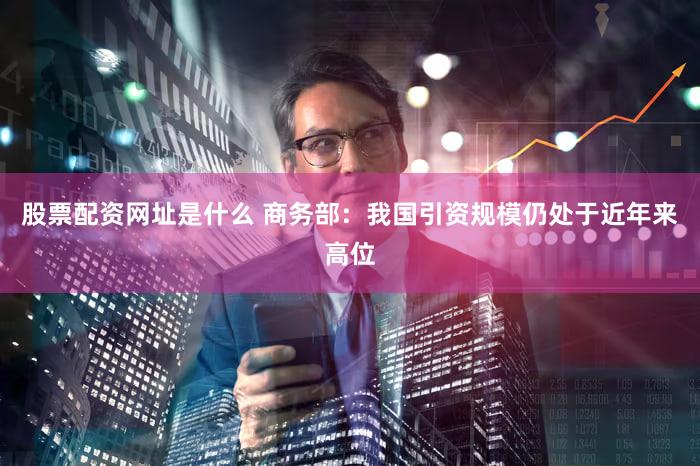 股票配资网址是什么 商务部：我国引资规模仍处于近年来高位