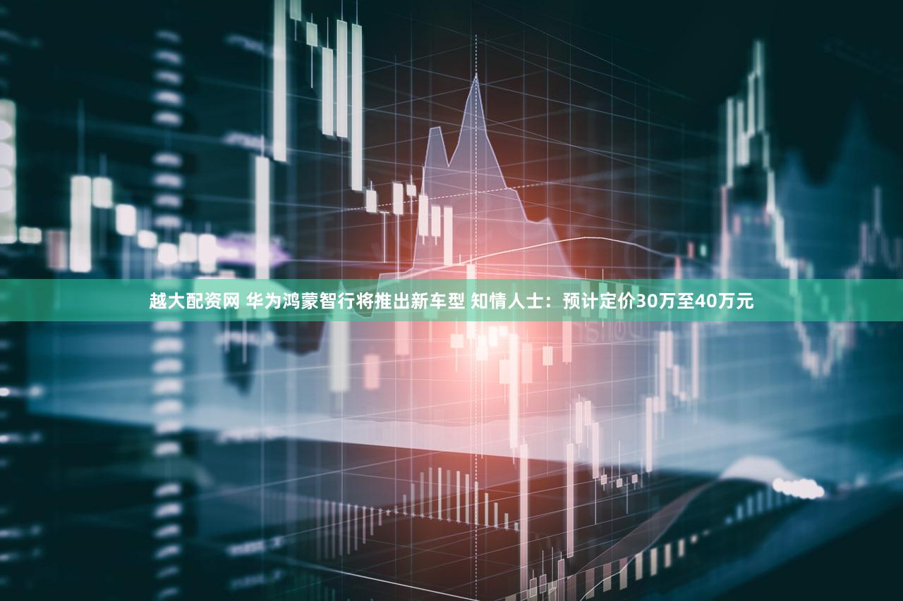 越大配资网 华为鸿蒙智行将推出新车型 知情人士：预计定价30万至40万元