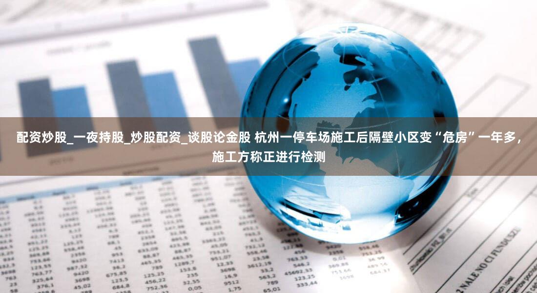 配资炒股_一夜持股_炒股配资_谈股论金股 杭州一停车场施工后隔壁小区变“危房”一年多，施工方称正进行检测