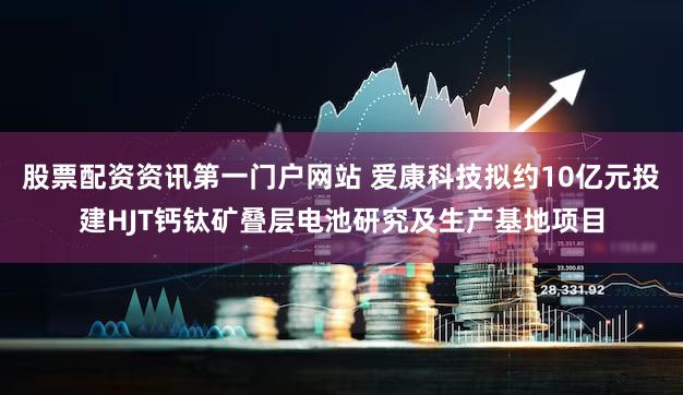 股票配资资讯第一门户网站 爱康科技拟约10亿元投建HJT钙钛矿叠层电池研究及生产基地项目