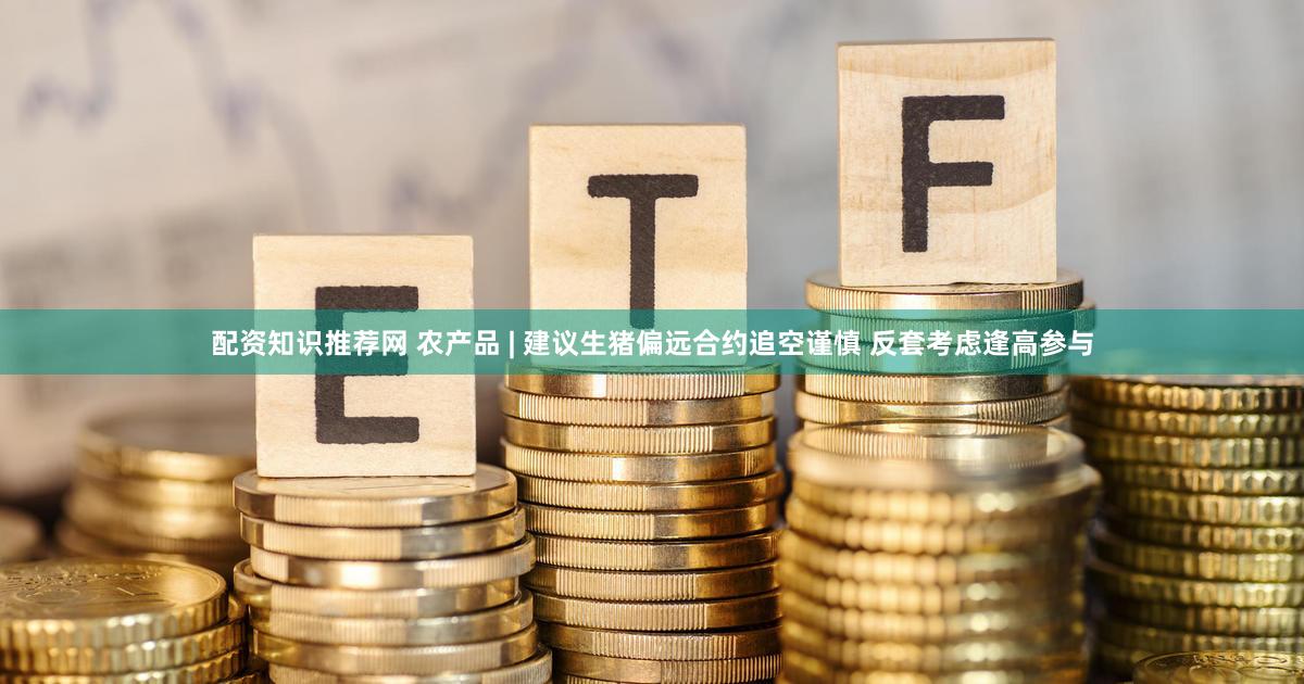 配资知识推荐网 农产品 | 建议生猪偏远合约追空谨慎 反套考虑逢高参与