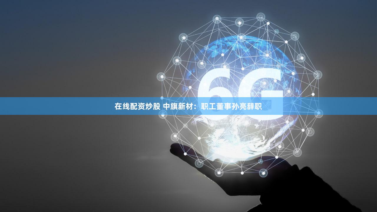 在线配资炒股 中旗新材：职工董事孙亮辞职