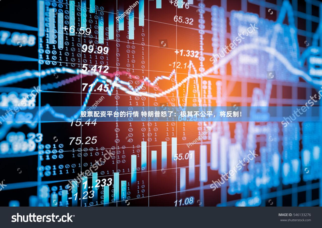 股票配资平台的行情 特朗普怒了：极其不公平，将反制！