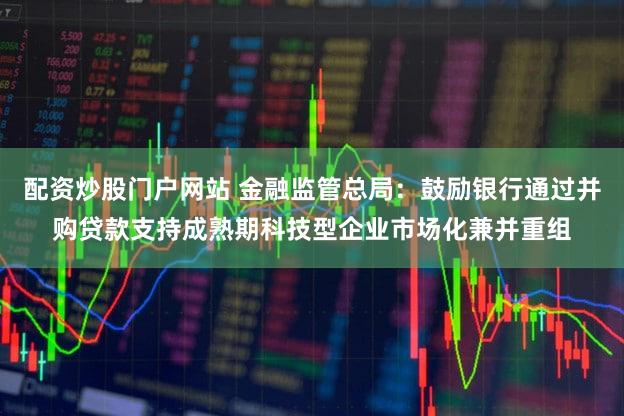 配资炒股门户网站 金融监管总局：鼓励银行通过并购贷款支持成熟期科技型企业市场化兼并重组