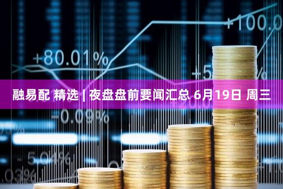 融易配 精选 | 夜盘盘前要闻汇总 6月19日 周三