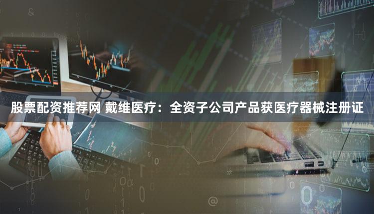 股票配资推荐网 戴维医疗：全资子公司产品获医疗器械注册证