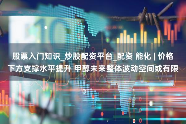 股票入门知识_炒股配资平台_配资 能化 | 价格下方支撑水平提升 甲醇未来整体波动空间或有限