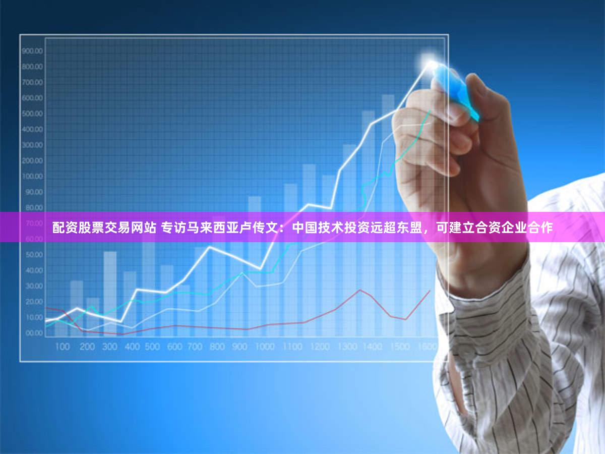 配资股票交易网站 专访马来西亚卢传文:中国技术投资远超东盟,可建立合资企业合作