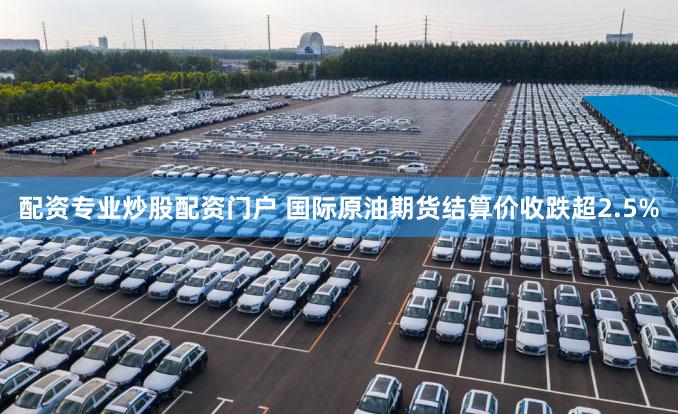 配资专业炒股配资门户 国际原油期货结算价收跌超2.5%