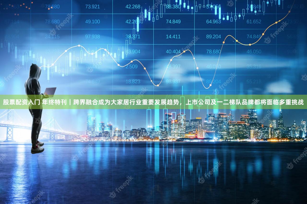 股票配资入门 年终特刊｜跨界融合成为大家居行业重要发展趋势，上市公司及一二梯队品牌都将面临多重挑战