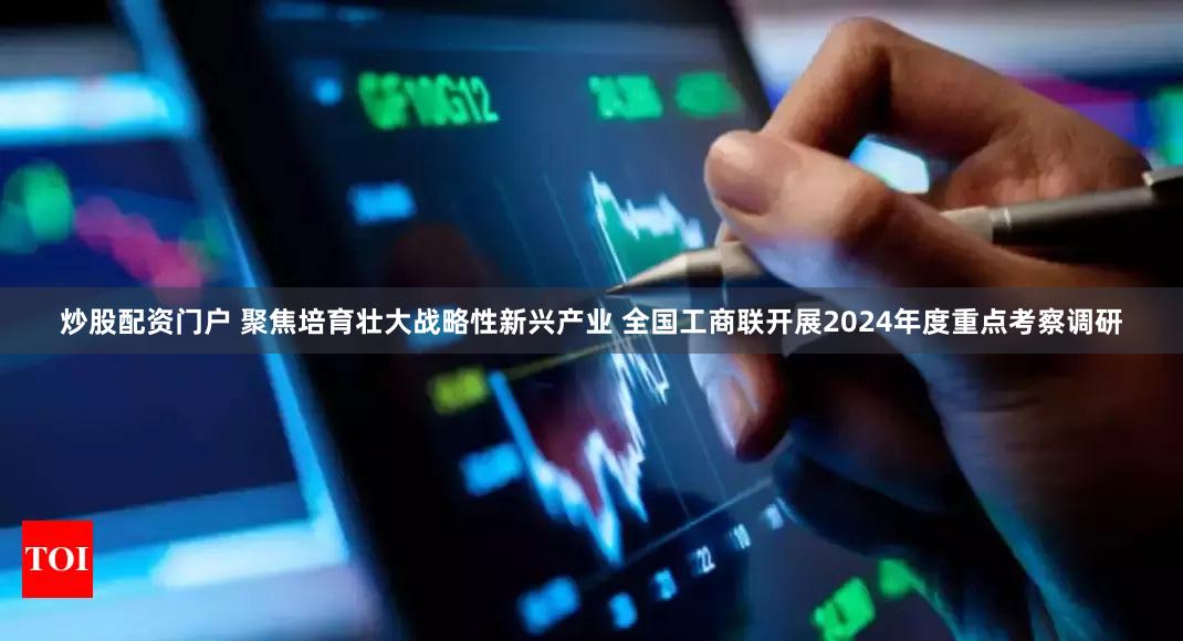 炒股配资门户 聚焦培育壮大战略性新兴产业 全国工商联开展2024年度重点考察调研