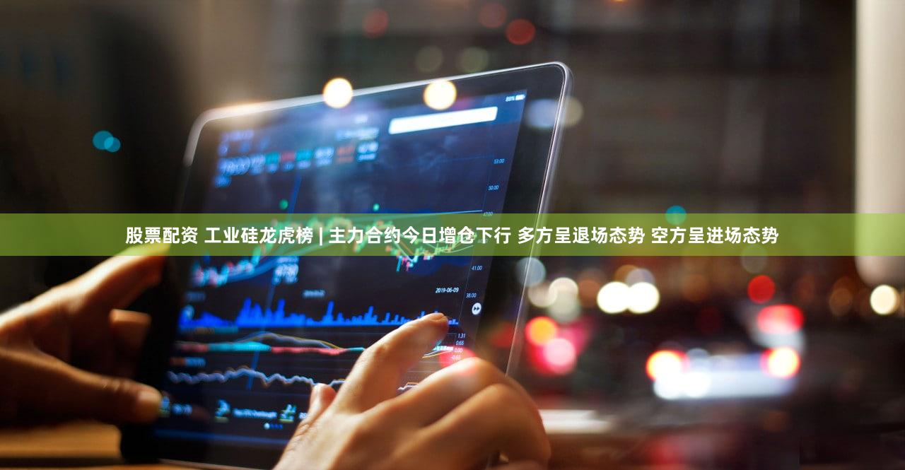 股票配资 工业硅龙虎榜 | 主力合约今日增仓下行 多方呈退场态势 空方呈进场态势