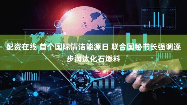 配资在线 首个国际清洁能源日 联合国秘书长强调逐步淘汰化石燃料