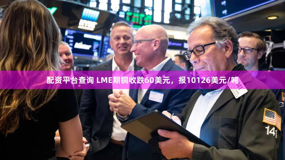 配资平台查询 LME期铜收跌60美元，报10126美元/吨