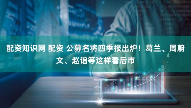 配资知识网 配资 公募名将四季报出炉!葛兰、周蔚文、赵诣等这样看后市