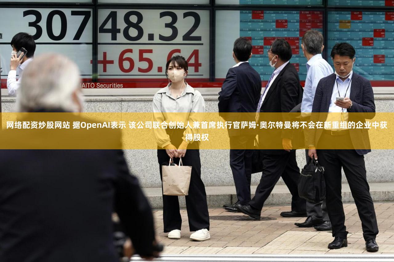 网络配资炒股网站 据OpenAI表示 该公司联合创始人兼首席执行官萨姆·奥尔特曼将不会在新重组的企业中获得股权